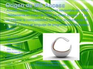 Origen de MS AccessAccess versión 1.0 fue liberado en noviembre de 1992, rápidamente en mayo de 1993 se liberó Access 1.1 paramejorar la compatibilidad con otros productos de Microsofte incluir el lenguaje de programación de Access Basic.1992  versión 1.01993 versión 1.11994 versión 2.01995   Access 951997 Access 972000  Access 20012003 Access XP o 20022007  Access 20072010 Access 201017/06/2011Arias Andres, Mendieta Jesus,Pereiracristian,MedinaJeison8
