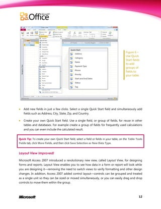 Figure 6 –
                                                                                            Use Quick
                                                                                            Start fields
                                                                                            to add
                                                                                            groups of
                                                                                            fields to
                                                                                            your table.




   Add new fields in just a few clicks. Select a single Quick Start field and simultaneously add
    fields such as Address, City, State, Zip, and Country.

   Create your own Quick Start field. Use a single field, or group of fields, for reuse in other
    tables and databases. For example create a group of fields for frequently used calculations
    and you can even include the calculated result.


Quick Tip: To create your own Quick Start field, select a field or fields in your table, on the Table Tools
Fields tab, click More Fields, and then click Save Selection as New Data Type.


Layout View Improved!

Microsoft Access 2007 introduced a revolutionary new view, called Layout View, for designing
forms and reports. Layout View enables you to see how data in a form or report will look while
you are designing it—removing the need to switch views to verify formatting and other design
changes. In addition, Access 2007 added control layout—controls can be grouped and treated
as a single unit so they can be sized or moved simultaneously, or you can easily drag and drop
controls to move them within the group.



                                                                                                        12
 