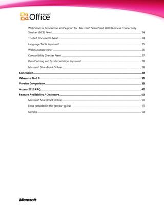 Web Services Connection and Support for Microsoft SharePoint 2010 Business Connectivity
          Services (BCS) New!........................................................................................................................................................... 24

          Trusted Documents New! ............................................................................................................................................... 24

          Language Tools Improved! ............................................................................................................................................. 25

          Web Database New! ......................................................................................................................................................... 26

          Compatibility Checker New! .......................................................................................................................................... 27

          Data Caching and Synchronization Improved! ....................................................................................................... 28

          Microsoft SharePoint Online ......................................................................................................................................... 28

Conclusion ............................................................................................................................................ 29

Where to Find It ................................................................................................................................... 30

Version Comparison............................................................................................................................. 35

Access 2010 FAQ .................................................................................................................................. 42
Feature Availability / Disclosure .......................................................................................................... 50

          Microsoft SharePoint Online ......................................................................................................................................... 50

          Links provided in this product guide ......................................................................................................................... 50

          General ................................................................................................................................................................................... 50
 