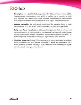    Simplify how you access the features you need: The Ribbon, improved in Access 2010,
    helps you access commands even more quickly by enabling you to customize or create
    your own tabs. The new Microsoft Office Backstage view replaces the traditional File
    menu to provide one central, organized location for all of your file management tasks.

   Codeless navigation: Use professional looking web-like navigation forms to make
    frequently used forms and reports more accessible without writing any code or logic.

   Easily reuse Access items in other databases: Use Application Parts to add pre-built
    Access components for common tasks to your database in a few simple clicks. You can
    also package common database components, such as data entry forms and reports for
    task management, and reuse them across your organization or other databases.

   Simplified formatting: By using Office themes you can create coordinating professional
    forms and reports across your database. Simply select a familiar and great looking Office
    theme, or design your own, and apply it to your database. Newly created Access objects
    will automatically match your chosen theme.




                                                                                             43
 