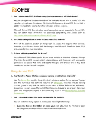 3. Can I open Access 2010 databases using previous versions of Microsoft Access?

   Yes, you can open files created in the default file format for Access 2010 in Access 2007. You
   can also optionally save from Access 2010 to the file formats of Access 2000, Access 2002 –
   2003 if you need to be able to share files with users on those versions.

   Microsoft Access 2010 does introduce some features that are not supported in Access 2007.
   You can obtain more information on backwards compatibility with Access 2007 at:
   http://msdn.microsoft.com/en-us/office/cc907897.aspx.

4. Do I need other products in order to use Access 2010 features?

   None of the database creation or design tools in Access 2010 require other products.
   However, to publish and share a Web database you need Microsoft SharePoint Server 2010
   and Access Services must be enabled.

5. Is there a Web App available for Access?

   No. A Microsoft Office Web App for Access is not available at this time. However, through
   SharePoint Server 2010 you can publish a Web database and those users with appropriate
   permissions can access Web forms and reports through a Web browser even if they don’t
   have Access installed on their computer.




1. Are there free Access 2010 resources and training available from Microsoft?

   Yes! The Access Blog provides tips and in-depth articles on various Access features. You can
   also find numerous free, self-help resources on Office.com. Resources include training
   courses, guides to help ease the transition from menu to Ribbon, Help articles, and demos.
   In addition, you can access Microsoft Office Discussion Groups to get answers from your
   peers and independent experts in the community, such as the Microsoft Most Valuable
   Professionals.

2. Can I customize Access 2010 based on how I use the product?

   You can customize many aspects of Access 2010, including the following:

      Customize tabs on the Ribbon or create your own tabs. Click the File tab to open
       Backstage view. Click Options and then click Customize Ribbon.



                                                                                              45
 