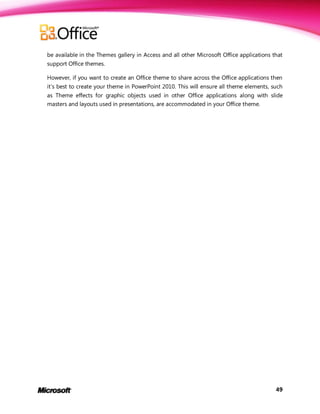 be available in the Themes gallery in Access and all other Microsoft Office applications that
support Office themes.

However, if you want to create an Office theme to share across the Office applications then
it’s best to create your theme in PowerPoint 2010. This will ensure all theme elements, such
as Theme effects for graphic objects used in other Office applications along with slide
masters and layouts used in presentations, are accommodated in your Office theme.




                                                                                          49
 