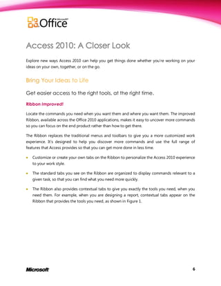 Explore new ways Access 2010 can help you get things done whether you’re working on your
ideas on your own, together, or on the go.




Get easier access to the right tools, at the right time.

Ribbon Improved!

Locate the commands you need when you want them and where you want them. The improved
Ribbon, available across the Office 2010 applications, makes it easy to uncover more commands
so you can focus on the end product rather than how to get there.

The Ribbon replaces the traditional menus and toolbars to give you a more customized work
experience. It’s designed to help you discover more commands and use the full range of
features that Access provides so that you can get more done in less time.

   Customize or create your own tabs on the Ribbon to personalize the Access 2010 experience
    to your work style.

   The standard tabs you see on the Ribbon are organized to display commands relevant to a
    given task, so that you can find what you need more quickly.

   The Ribbon also provides contextual tabs to give you exactly the tools you need, when you
    need them. For example, when you are designing a report, contextual tabs appear on the
    Ribbon that provides the tools you need, as shown in Figure 1.




                                                                                           6
 