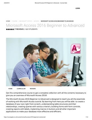 2/22/2019 Microsoft Access 2016 Beginner to Advanced - Course Gate
https://coursegate.co.uk/course/microsoft-access-2016-beginner-to-advanced/ 1/12
( 7 REVIEWS )( 7 REVIEWS )
HOME / COURSE / MICROSOFT OFFICE / ACCESS / MICROSOFT ACCESS 2016 BEGINNER TO ADVANCEDMICROSOFT ACCESS 2016 BEGINNER TO ADVANCED
Microsoft Access 2016 Beginner to Advanced
622 STUDENTS
Get this comprehensive course to get a complete collection with all the contents necessary to
give you an overview of Microsoft Access 2016!
The Microsoft Access 2016 Beginner to Advanced is designed to teach you all the essentials
of working with Microsoft Access tutorial. By learning from here you will be able  to create a
database of your own right from scratch, understanding table structures and their
relationships, creating queries with various criteria’s, building forms with form controls,
creating reports with labels, implanting macros in buttons and all other important
applications to make your database more e ective and e cient.
HOMEHOME CURRICULUMCURRICULUM REVIEWSREVIEWS
LOGIN
 