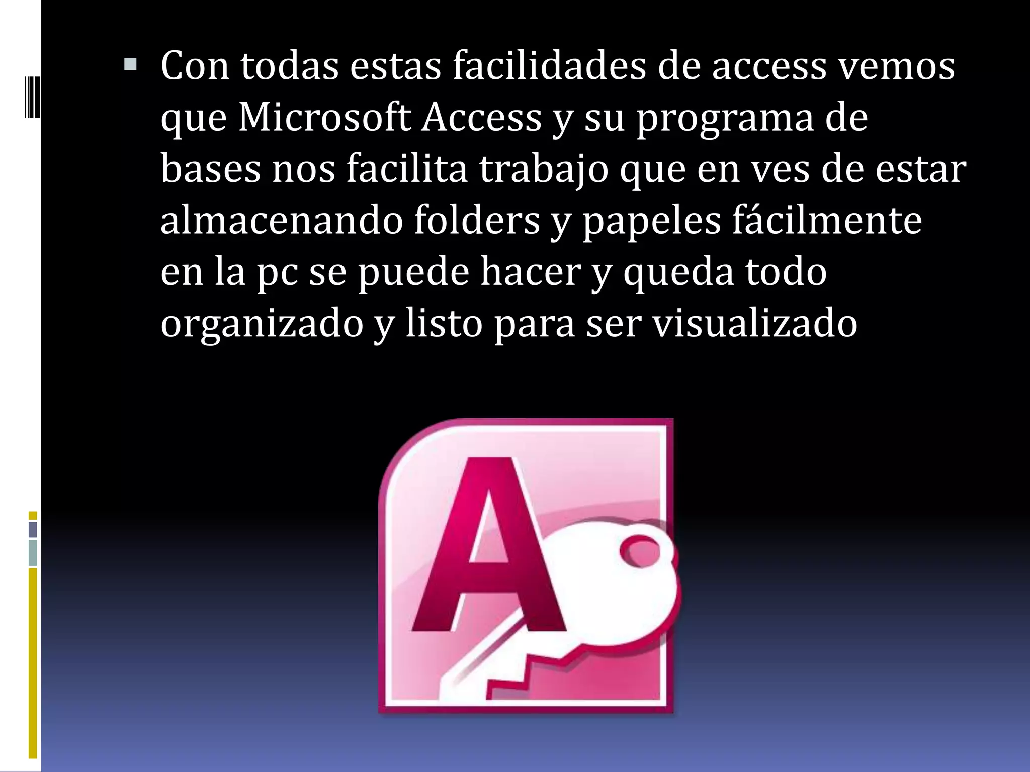  Con todas estas facilidades de access vemos
que Microsoft Access y su programa de
bases nos facilita trabajo que en ves de estar
almacenando folders y papeles fácilmente
en la pc se puede hacer y queda todo
organizado y listo para ser visualizado
 