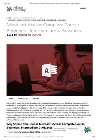 01/05/2018 Microsoft Access Complete Course Beginners, Intermediate & Advanced - Adams Academy
https://www.adamsacademy.com/course/microsoft-access-complete-course-beginners-intermediate-advanced/ 1/13
( 6 REVIEWS )
HOME / COURSE / MICROSOFT OFFICE / ACCESS
/ MICROSOFT ACCESS COMPLETE COURSE BEGINNERS, INTERMEDIATE & ADVANCED
Microsoft Access Complete Course
Beginners, Intermediate & Advanced
512 STUDENTS
Microsoft creates Microsoft Access to be the best in generations best database management tool
software.  It is designed to enable anybody to create tables, queries, structures of forms and reports
connecting them together with the macros. The course helps you learn the essential aptitudes,
knowledge and information about Microsoft Access and is designed for all age groups and all levels
from amateurs to intermediate to advance. You will nd out about redoing the Access with the goal
that it works precisely how you require it to.  Through this course, you will learn the fundamental skills,
knowledge, and information about Microsoft Access 2013 for the beginner, intermediate, and
advanced-level users.
Why Should You Choose Microsoft Access Complete Course
Beginners, Intermediate & Advanced
Internationally recognised accredited quali cation
HOME CURRICULUM REVIEWS
LOGIN
Welcome back! Can I help you
with anything? 
 