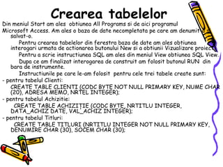 Crearea tabelelor   Din meniul Start am ales  obtiunea All Programs si de aici programul Microsoft Access. Am ales o baza de date necompletata pe care am denumit-o si salvat-o.            Pentru crearea tabelelor din ferestra baza de date am ales obtiunea interogari urmata de actionarea butonului New si a obtiunii Vizualizare proiect.            Pentru a scrie instructiunea SQL am ales din meniul View obtiunea SQL View.            Dupa ce am finalizat interogarea de construit am folosit butonul RUN  din bara de instrumente.            Instructiunile pe care le-am folosit  pentru cele trei tabele create sunt: - pentru tabelul Clienti:       CREATE TABLE CLIENTI (CODC BYTE NOT NULL PRIMARY KEY, NUME CHAR (20), ADRESA MEMO, NRTEL INTEGER); - pentru tabelul Achizitie:         CREATE TABLE ACHIZIŢIE (CODC BYTE, NRTITLU INTEGER, DATA_ACHIZ DATE, VAL_ACHIZ INTEGER); - pentru tabelul Titluri:         CREATE TABLE TITLURI (NRTITLU INTEGER NOT NULL PRIMARY KEY, DENUMIRE CHAR (30), SOCEM CHAR (30); 