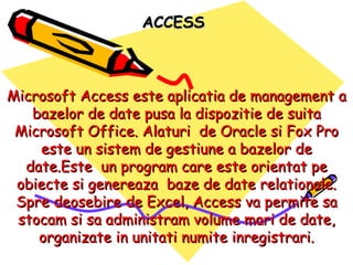 Microsoft Access este aplicatia de management a bazelor de date pusa la dispozitie de suita Microsoft Office. Alaturi  de Oracle si Fox Pro este un sistem de gestiune a bazelor de date.Este  un program care este orientat pe obiecte si genereaza  baze de date relationale. Spre deosebire de Excel, Access va permite sa stocam si sa administram volume mari de date, organizate in unitati numite inregistrari. ACCESS 