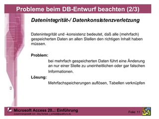 Probleme beim DB-Entwurf beachten (2/3) Datenintegrität-/ Datenkonsistenzverletzung Datenintegrität und -konsistenz bedeutet, daß alle (mehrfach) gespeicherten Daten an allen Stellen den richtigen Inhalt haben müssen. Problem: bei mehrfach gespeicherten Daten führt eine Änderung an nur einer Stelle zu uneinheitlichen oder gar falschen Informationen. Lösung: Mehrfachspeicherungen auflösen, Tabellen verknüpfen 