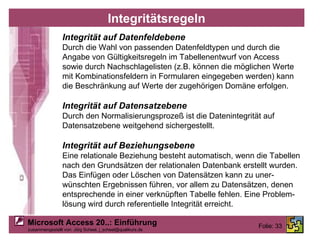 Integritätsregeln Integrität auf Datenfeldebene Durch die Wahl von passenden Datenfeldtypen und durch die Angabe von Gültigkeitsregeln im Tabellenentwurf von Access sowie durch Nachschlagelisten (z.B. können die möglichen Werte  mit Kombinationsfeldern in Formularen eingegeben werden) kann  die Beschränkung auf Werte der zugehörigen Domäne erfolgen. Integrität auf Datensatzebene Durch den Normalisierungsprozeß ist die Datenintegrität auf Datensatzebene weitgehend sichergestellt. Integrität auf Beziehungsebene Eine relationale Beziehung besteht automatisch, wenn die Tabellen nach den Grundsätzen der relationalen Datenbank erstellt wurden. Das Einfügen oder Löschen von Datensätzen kann zu uner- wünschten Ergebnissen führen, vor allem zu Datensätzen, denen entsprechende in einer verknüpften Tabelle fehlen. Eine Problem- lösung wird durch referentielle Integrität erreicht. 