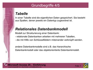 Grundbegriffe 4/5 Tabelle In einer Tabelle sind die eigentlichen Daten gespeichert. Sie besteht aus Spalten, denen jeweils ein Datentyp zugeordnet ist. Relationales Datenbankmodell Modell zur Strukturierung einer Datenbank: - relationale Datenbanken arbeiten mit mehreren Tabellen, - die mit Hilfe von Schlüsselfeldern miteinander verknüpft werden. andere Datenbankmodelle sind z.B. das hierarchische Datenbankmodell oder das objektorientierte Datenbankmodell. 