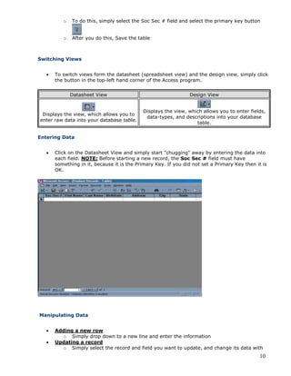 10
o To do this, simply select the Soc Sec # field and select the primary key button
o After you do this, Save the table
Switching Views
 To switch views form the datasheet (spreadsheet view) and the design view, simply click
the button in the top-left hand corner of the Access program.
Datasheet View Design View
Displays the view, which allows you to
enter raw data into your database table.
Displays the view, which allows you to enter fields,
data-types, and descriptions into your database
table.
Entering Data
 Click on the Datasheet View and simply start "chugging" away by entering the data into
each field. NOTE: Before starting a new record, the Soc Sec # field must have
something in it, because it is the Primary Key. If you did not set a Primary Key then it is
OK.
Manipulating Data
 Adding a new row
o Simply drop down to a new line and enter the information
 Updating a record
o Simply select the record and field you want to update, and change its data with
 