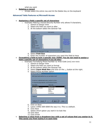11
what you want
 Deleting a record
o Simply select the entire row and hit the Delete Key on the keyboard
Advanced Table Features w/Microsoft Access
 Assigning a field a specific set of characters
o Example) Making a Social Security Number only allows 9 characters.
1. Switch to Design View
2. Select the field you want to alter
3. At the bottom select the General Tab
4. Select Field Size
5. Enter the number of characters you want this field to have
 Formatting a field to look a specific way (HINT: You do not need to assign a
field a specific set of characters if you do this)
o Example) Formatting Phone Number w/ Area Code (xxx) xxx-xxxx
1. Switch to Design View
2. Select the field you want to format
3. At the bottom select the General Tab
4. Select Input Mask Box and click on the ... button at the right.
5. Select Phone Number option
6. Click on Next
7. Leave !(999) 000-0000 the way it is. This is a default.
8. Click Next
9. Select which option you want it to look like
10. Click Next
11. Click Finish
 Selecting a value from a dropdown box with a set of values that you assign to it.
This saves you from typing it in each time
 
