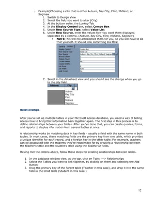 12
o Example)Choosing a city that is either Auburn, Bay City, Flint, Midland, or
Saginaw
1. Switch to Design View
2. Select the field you want to alter (City)
3. At the bottom select the Lookup Tab
4. In the Display Control box, select Combo Box
5. Under Row Source Type, select Value List
6. Under Row Source, enter the values how you want them displayed,
separated by a comma. (Auburn, Bay City, Flint, Midland, Saginaw)
 NOTE:This will not alphabetize them for you, so you will have to do
that yourself. It should look something like this:
7. Select in the datasheet view and you should see the change when you go
to the city field.
Relationships
After you've set up multiple tables in your Microsoft Access database, you need a way of telling
Access how to bring that information back together again. The first step in this process is to
define relationships between your tables. After you've done that, you can create queries, forms,
and reports to display information from several tables at once.
A relationship works by matching data in key fields - usually a field with the same name in both
tables. In most cases, these matching fields are the primary key from one table, which provides
a unique identifier for each record, and a foreign key in the other table. For example, teachers
can be associated with the students they're responsible for by creating a relationship between
the teacher's table and the student's table using the TeacherID fields.
Having met the criteria above, follow these steps for creating relationships between tables.
1. In the database window view, at the top, click on Tools ---> Relationships
2. Select the Tables you want to link together, by clicking on them and selecting the Add
Button
3. Drag the primary key of the Parent table (Teacher in this case), and drop it into the same
field in the Child table (Student in this case.)
 