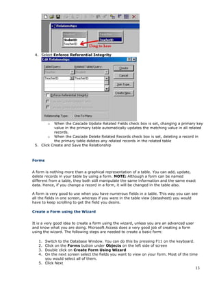 13
4. Select Enforce Referential Integrity
o When the Cascade Update Related Fields check box is set, changing a primary key
value in the primary table automatically updates the matching value in all related
records.
o When the Cascade Delete Related Records check box is set, deleting a record in
the primary table deletes any related records in the related table
5. Click Create and Save the Relationship
Forms
A form is nothing more than a graphical representation of a table. You can add, update,
delete records in your table by using a form. NOTE: Although a form can be named
different from a table, they both still manipulate the same information and the same exact
data. Hence, if you change a record in a form, it will be changed in the table also.
A form is very good to use when you have numerous fields in a table. This way you can see
all the fields in one screen, whereas if you were in the table view (datasheet) you would
have to keep scrolling to get the field you desire.
Create a Form using the Wizard
It is a very good idea to create a form using the wizard, unless you are an advanced user
and know what you are doing. Microsoft Access does a very good job of creating a form
using the wizard. The following steps are needed to create a basic form:
1. Switch to the Database Window. You can do this by pressing F11 on the keyboard.
2. Click on the Forms button under Objects on the left side of screen
3. Double click on Create Form Using Wizard
4. On the next screen select the fields you want to view on your form. Most of the time
you would select all of them.
5. Click Next
 