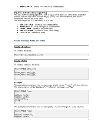 15
 INSERT INTO - inserts new data into a database table
SQL Data Definition Language (DDL)
The Data Definition Language (DDL) part of SQL permits database tables to be created or
deleted. We can also define indexes (keys), specify links between tables, and impose
constraints between database tables.
The most important DDL statements in SQL are:
 CREATE TABLE - creates a new database table
 ALTER TABLE - alters (changes) a database table
 DROP TABLE - deletes a database table
 CREATE INDEX - creates an index (search key)
 DROP INDEX - deletes an index
Create Database, Table, and Index
Create a Database
To create a database:
CREATE DATABASE database_name
Create a Table
To create a table in a database:
CREATE TABLE table_name
(
column_name1 data_type,
column_name2 data_type,
.......
)
Example
This example demonstrates how you can create a table named "Person", with four columns.
The column names will be "LastName", "FirstName", "Address", and "Age":
CREATE TABLE Person
(
LastName varchar,
FirstName varchar,
Address varchar,
Age int
)
This example demonstrates how you can specify a maximum length for some columns:
CREATE TABLE Person
(
LastName varchar(30),
FirstName varchar,
 