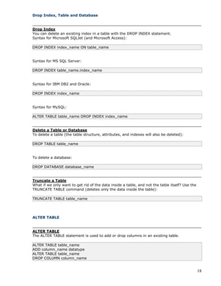 18
Drop Index, Table and Database
Drop Index
You can delete an existing index in a table with the DROP INDEX statement.
Syntax for Microsoft SQLJet (and Microsoft Access):
DROP INDEX index_name ON table_name
Syntax for MS SQL Server:
DROP INDEX table_name.index_name
Syntax for IBM DB2 and Oracle:
DROP INDEX index_name
Syntax for MySQL:
ALTER TABLE table_name DROP INDEX index_name
Delete a Table or Database
To delete a table (the table structure, attributes, and indexes will also be deleted):
DROP TABLE table_name
To delete a database:
DROP DATABASE database_name
Truncate a Table
What if we only want to get rid of the data inside a table, and not the table itself? Use the
TRUNCATE TABLE command (deletes only the data inside the table):
TRUNCATE TABLE table_name
ALTER TABLE
ALTER TABLE
The ALTER TABLE statement is used to add or drop columns in an existing table.
ALTER TABLE table_name
ADD column_name datatype
ALTER TABLE table_name
DROP COLUMN column_name
 