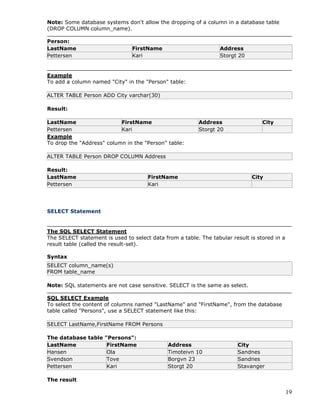 19
Note: Some database systems don't allow the dropping of a column in a database table
(DROP COLUMN column_name).
Person:
LastName FirstName Address
Pettersen Kari Storgt 20
Example
To add a column named "City" in the "Person" table:
ALTER TABLE Person ADD City varchar(30)
Result:
LastName FirstName Address City
Pettersen Kari Storgt 20
Example
To drop the "Address" column in the "Person" table:
ALTER TABLE Person DROP COLUMN Address
Result:
LastName FirstName City
Pettersen Kari
SELECT Statement
The SQL SELECT Statement
The SELECT statement is used to select data from a table. The tabular result is stored in a
result table (called the result-set).
Syntax
SELECT column_name(s)
FROM table_name
Note: SQL statements are not case sensitive. SELECT is the same as select.
SQL SELECT Example
To select the content of columns named "LastName" and "FirstName", from the database
table called "Persons", use a SELECT statement like this:
SELECT LastName,FirstName FROM Persons
The database table "Persons":
LastName FirstName Address City
Hansen Ola Timoteivn 10 Sandnes
Svendson Tove Borgvn 23 Sandnes
Pettersen Kari Storgt 20 Stavanger
The result
 