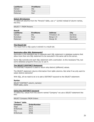 20
LastName FirstName
Hansen Ola
Svendson Tove
Pettersen Kari
Select All Columns
To select all columns from the "Persons" table, use a * symbol instead of column names,
like this:
SELECT * FROM Persons
Result
LastName FirstName Address City
Hansen Ola Timoteivn 10 Sandnes
Svendson Tove Borgvn 23 Sandnes
Pettersen Kari Storgt 20 Stavanger
The Result Set
The result from a SQL query is stored in a result-set.
Semicolon after SQL Statements?
Semicolon is the standard way to separate each SQL statement in database systems that
allow more than one SQL statement to be executed in the same call to the server.
Some SQL tutorials end each SQL statement with a semicolon. Is this necessary? No, but
some database programs force you to use it.
The SELECT DISTINCT Statement
The DISTINCT keyword is used to return only distinct (different) values.
The SELECT statement returns information from table columns. But what if we only want to
select distinct elements?
With SQL, all we need to do is to add a DISTINCT keyword to the SELECT statement:
Syntax
SELECT DISTINCT column_name(s)
FROM table_name
Using the DISTINCT keyword
To select ALL values from the column named "Company" we use a SELECT statement like
this:
SELECT Company FROM Orders
"Orders" table
Company OrderNumber
Sega 3412
W3Schools 2312
Trio 4678
W3Schools 6798
 