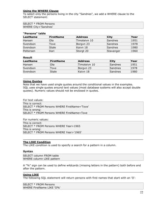 22
Using the WHERE Clause
To select only the persons living in the city "Sandnes", we add a WHERE clause to the
SELECT statement:
SELECT * FROM Persons
WHERE City='Sandnes'
"Persons" table
LastName FirstName Address City Year
Hansen Ola Timoteivn 10 Sandnes 1951
Svendson Tove Borgvn 23 Sandnes 1978
Svendson Stale Kaivn 18 Sandnes 1980
Pettersen Kari Storgt 20 Stavanger 1960
Result
LastName FirstName Address City Year
Hansen Ola Timoteivn 10 Sandnes 1951
Svendson Tove Borgvn 23 Sandnes 1978
Svendson Stale Kaivn 18 Sandnes 1980
Using Quotes
Note that we have used single quotes around the conditional values in the examples.
SQL uses single quotes around text values (most database systems will also accept double
quotes). Numeric values should not be enclosed in quotes.
For text values:
This is correct:
SELECT * FROM Persons WHERE FirstName='Tove'
This is wrong:
SELECT * FROM Persons WHERE FirstName=Tove
For numeric values:
This is correct:
SELECT * FROM Persons WHERE Year>1965
This is wrong:
SELECT * FROM Persons WHERE Year>'1965'
The LIKE Condition
The LIKE condition is used to specify a search for a pattern in a column.
Syntax
SELECT column FROM table
WHERE column LIKE pattern
A "%" sign can be used to define wildcards (missing letters in the pattern) both before and
after the pattern.
Using LIKE
The following SQL statement will return persons with first names that start with an 'O':
SELECT * FROM Persons
WHERE FirstName LIKE 'O%'
 