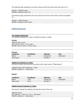 23
The following SQL statement will return persons with first names that end with an 'a':
SELECT * FROM Persons
WHERE FirstName LIKE '%a'
The following SQL statement will return persons with first names that contain the pattern
'la':
SELECT * FROM Persons
WHERE FirstName LIKE '%la%'
UPDATE Statement
The Update Statement
The UPDATE statement is used to modify the data in a table.
Syntax
UPDATE table_name
SET column_name = new_value
WHERE column_name = some_value
Person:
LastName FirstName Address City
Nilsen Fred Kirkegt 56 Stavanger
Rasmussen Storgt 67
Update one Column in a Row
We want to add a first name to the person with a last name of "Rasmussen":
UPDATE Person SET FirstName = 'Nina'
WHERE LastName = 'Rasmussen'
Result:
LastName FirstName Address City
Nilsen Fred Kirkegt 56 Stavanger
Rasmussen Nina Storgt 67
Update several Columns in a Row
We want to change the address and add the name of the city:
UPDATE Person
SET Address = 'Stien 12', City = 'Stavanger'
WHERE LastName = 'Rasmussen'
 