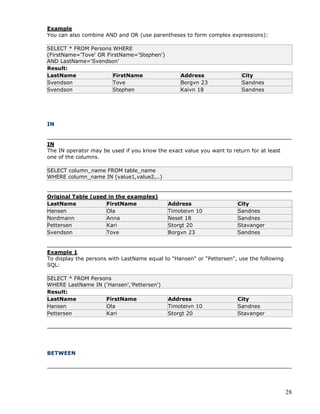 28
Example
You can also combine AND and OR (use parentheses to form complex expressions):
SELECT * FROM Persons WHERE
(FirstName='Tove' OR FirstName='Stephen')
AND LastName='Svendson'
Result:
LastName FirstName Address City
Svendson Tove Borgvn 23 Sandnes
Svendson Stephen Kaivn 18 Sandnes
IN
IN
The IN operator may be used if you know the exact value you want to return for at least
one of the columns.
SELECT column_name FROM table_name
WHERE column_name IN (value1,value2,..)
Original Table (used in the examples)
LastName FirstName Address City
Hansen Ola Timoteivn 10 Sandnes
Nordmann Anna Neset 18 Sandnes
Pettersen Kari Storgt 20 Stavanger
Svendson Tove Borgvn 23 Sandnes
Example 1
To display the persons with LastName equal to "Hansen" or "Pettersen", use the following
SQL:
SELECT * FROM Persons
WHERE LastName IN ('Hansen','Pettersen')
Result:
LastName FirstName Address City
Hansen Ola Timoteivn 10 Sandnes
Pettersen Kari Storgt 20 Stavanger
BETWEEN
 