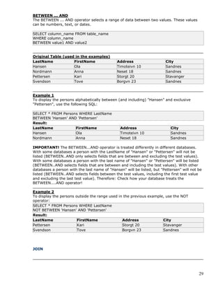 29
BETWEEN ... AND
The BETWEEN ... AND operator selects a range of data between two values. These values
can be numbers, text, or dates.
SELECT column_name FROM table_name
WHERE column_name
BETWEEN value1 AND value2
Original Table (used in the examples)
LastName FirstName Address City
Hansen Ola Timoteivn 10 Sandnes
Nordmann Anna Neset 18 Sandnes
Pettersen Kari Storgt 20 Stavanger
Svendson Tove Borgvn 23 Sandnes
Example 1
To display the persons alphabetically between (and including) "Hansen" and exclusive
"Pettersen", use the following SQL:
SELECT * FROM Persons WHERE LastName
BETWEEN 'Hansen' AND 'Pettersen'
Result:
LastName FirstName Address City
Hansen Ola Timoteivn 10 Sandnes
Nordmann Anna Neset 18 Sandnes
IMPORTANT! The BETWEEN...AND operator is treated differently in different databases.
With some databases a person with the LastName of "Hansen" or "Pettersen" will not be
listed (BETWEEN..AND only selects fields that are between and excluding the test values).
With some databases a person with the last name of "Hansen" or "Pettersen" will be listed
(BETWEEN..AND selects fields that are between and including the test values). With other
databases a person with the last name of "Hansen" will be listed, but "Pettersen" will not be
listed (BETWEEN..AND selects fields between the test values, including the first test value
and excluding the last test value). Therefore: Check how your database treats the
BETWEEN....AND operator!
Example 2
To display the persons outside the range used in the previous example, use the NOT
operator:
SELECT * FROM Persons WHERE LastName
NOT BETWEEN 'Hansen' AND 'Pettersen'
Result:
LastName FirstName Address City
Pettersen Kari Storgt 20 Stavanger
Svendson Tove Borgvn 23 Sandnes
JOIN
 