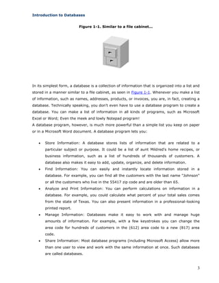 3
Introduction to Databases
Figure 1-1. Similar to a file cabinet...
In its simplest form, a database is a collection of information that is organized into a list and
stored in a manner similar to a file cabinet, as seen in Figure 1-1. Whenever you make a list
of information, such as names, addresses, products, or invoices, you are, in fact, creating a
database. Technically speaking, you don't even have to use a database program to create a
database. You can make a list of information in all kinds of programs, such as Microsoft
Excel or Word; Even the meek and lowly Notepad program!
A database program, however, is much more powerful than a simple list you keep on paper
or in a Microsoft Word document. A database program lets you:
 Store Information: A database stores lists of information that are related to a
particular subject or purpose. It could be a list of aunt Mildred's home recipes, or
business information, such as a list of hundreds of thousands of customers. A
database also makes it easy to add, update, organize, and delete information.
 Find Information: You can easily and instantly locate information stored in a
database. For example, you can find all the customers with the last name "Johnson"
or all the customers who live in the 55417 zip code and are older than 65.
 Analyze and Print Information: You can perform calculations on information in a
database. For example, you could calculate what percent of your total sales comes
from the state of Texas. You can also present information in a professional-looking
printed report.
 Manage Information: Databases make it easy to work with and manage huge
amounts of information. For example, with a few keystrokes you can change the
area code for hundreds of customers in the (612) area code to a new (817) area
code.
 Share Information: Most database programs (including Microsoft Access) allow more
than one user to view and work with the same information at once. Such databases
are called databases.
 