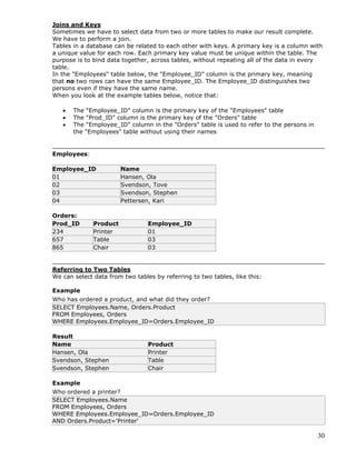 30
Joins and Keys
Sometimes we have to select data from two or more tables to make our result complete.
We have to perform a join.
Tables in a database can be related to each other with keys. A primary key is a column with
a unique value for each row. Each primary key value must be unique within the table. The
purpose is to bind data together, across tables, without repeating all of the data in every
table.
In the "Employees" table below, the "Employee_ID" column is the primary key, meaning
that no two rows can have the same Employee_ID. The Employee_ID distinguishes two
persons even if they have the same name.
When you look at the example tables below, notice that:
 The "Employee_ID" column is the primary key of the "Employees" table
 The "Prod_ID" column is the primary key of the "Orders" table
 The "Employee_ID" column in the "Orders" table is used to refer to the persons in
the "Employees" table without using their names
Employees:
Employee_ID Name
01 Hansen, Ola
02 Svendson, Tove
03 Svendson, Stephen
04 Pettersen, Kari
Orders:
Prod_ID Product Employee_ID
234 Printer 01
657 Table 03
865 Chair 03
Referring to Two Tables
We can select data from two tables by referring to two tables, like this:
Example
Who has ordered a product, and what did they order?
SELECT Employees.Name, Orders.Product
FROM Employees, Orders
WHERE Employees.Employee_ID=Orders.Employee_ID
Result
Name Product
Hansen, Ola Printer
Svendson, Stephen Table
Svendson, Stephen Chair
Example
Who ordered a printer?
SELECT Employees.Name
FROM Employees, Orders
WHERE Employees.Employee_ID=Orders.Employee_ID
AND Orders.Product='Printer'
 