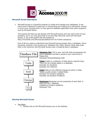 5
Microsoft Access Description
 Microsoft Access is a powerful program to create and manage your databases. It has
many built in features to assist you in constructing and viewing your information. Access
is much more involved and is a more genuine database application than other programs
such as Microsoft Works.
This tutorial will help you get started with Microsoft Access and may solve some of your
problems, but it is a very good idea to use the Help Files that come with Microsoft
Access, or go to Microsoft's web site located at
http://microsoft.com/office/access/default.htm for further assistance.
First of all you need to understand how Microsoft Access breaks down a database. Some
keywords involved in this process are: Database File, Table, Record, Field, Data-type.
Here is the Hierarchy that Microsoft Access uses in breaking down a database.
Database File: This is your main file that encompasses the
entire database and that is saved to your hard-drive or
floppy disk.
Example) StudentDatabase.mdb
Table:A table is a collection of data about a specific topic.
There can be multiple tables in a database.
Example #1) Students
Example #2) Teachers
Field:Fields are the different categories within a Table.
Tables usually contain multiple fields.
Example #1) Student LastName
Example #2) Student FirstName
Datatypes:Datatypes are the properties of each field. A
field only has 1 datatype.
FieldName) Student LastName
Datatype) Text
Starting Microsoft Access
 Two Ways
1. Double click on the Microsoft Access icon on the desktop.
 