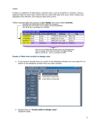 8
Tables
A table is a collection of data about a specific topic, such as students or contacts. Using a
separate table for each topic means that you store that data only once, which makes your
database more efficient, and reduces data-entry errors.
Tables organize data into columns (called fields) and rows (called records).
Create a Table from scratch in Design view
1. If you haven't already done so, switch to the Database Window You can press F11 to
switch to the Database window from any other window.
2. Double-Click on "Create table in Design view".
(DESIGN VIEW)
 