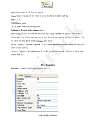 bldks fQYVj vki’ku ls Hkh fd;k tk ldrk gSA
Query fy[k dj Hkh MkVk dks 'kkWVZ fd;k tk ldrk gSA 'kkWVZ ds fy;s fuEu D;wjh gSA
SELECT *
FROM table name
ORDER BY table name.field name;
Column dks Freeze and unfreeze djuk%&
dkWYke dks Freeze djus ij mldks ,d LFkku nwljs LFkku ij ewo ugh fd;k tk ldrk gSA ftl dkWye dks
Freeze djrs gS og Vsfcy esa igys LFkku ij vk tkrk gSA blds ckn mldks ewo ugh fd;k tk ldrk gSA ;fn
fQj mldks ewo djuk gSA rks mldks Unfreeze djuk gksrk gSA
Freeze Column: - Select Column  Go To Format Menu Freeze Columns ij fDyd djds
dkWye dks Qzht djrs gSA
Unfreeze Column: - Select Column  Go To Format Column  Unfreeze ij fDyd djds
vuQzht djrs gSA
Field Properties
Text Data Type dh Field Properties fuEu gksrh gSA
rock_siraj@ymail.com
 