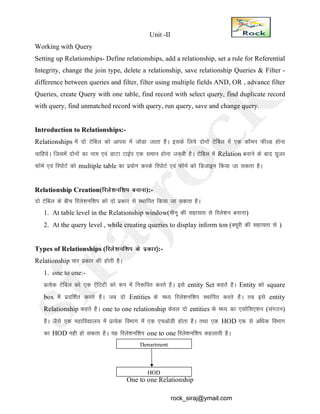 Unit -II
Working with Query
Setting up Relationships- Define relationships, add a relationship, set a rule for Referential
Integrity, change the join type, delete a relationship, save relationship Queries & Filter -
difference between queries and filter, filter using multiple fields AND, OR , advance filter
Queries, create Query with one table, find record with select query, find duplicate record
with query, find unmatched record with query, run query, save and change query.
Introduction to Relationships:-
Relationships esa nks Vsfcy dks vkil esa tksMk tkrk gSA blds fy;s nksuksa Vsfcy esa ,d dkWeu QhYM gksuk
pkfg;sA ftlesa nksuksa dk uke ,oa MkVk VkbZi ,d leku gksuk t:jh gSA Vsfcy esa Relation cukus ds ckn ;wtj
QkWeZ ,oa fjiksVZ dks multiple table dk iz;ksx djds fjiksVZ ,oa QkWEkZ dks fMtkbu fd;k tk ldrk gSA
Relationship Creation(fjys’kuf’ki cukuk):-
nks Vsfcy ds chp fjys’kuf’ki dks nks izdkj ls LFkkfir fd;k tk ldrk gSA
1. At table level in the Relationship window(ehuw dh lgk;rk ls fjys’ku cukuk)
2. At the query level , while creating queries to display inform ton (D;wjh dh lgk;rk ls )
Types of Relationships (fjys’kuf’ki ds izdkj½:-
Relationship pkj izdkj dh gksrh gSA
1. one to one:-
izR;sd Vsfcy dks ,d ,safVVh dks :Ik esa fu:fir djrs gSA bls entity Set dgrs gSA Entity dks square
box esa iznf’kZr djrs gSA tc nks Entities ds e/; fjys’kuf’ki LFkkfir djrs gSA rc bls entity
Relationship dgrs gSA one to one relationship dsoy nks entities ds e/; dk ,lksfl,’ku (laxBu)
gSA tSls ,d egkfo|ky; esa izR;sd foHkkx esa ,d ,pvksMh gksrk gSA rFkk ,d HOD ,d ls vf/kd foHkkx
dk HOD ugh gks ldrk gSA ;g fjys’kuf’ki one to one fjys’kuf’ki dgykrh gSA
One to one Relationship
Department
HOD
rock_siraj@ymail.com
 