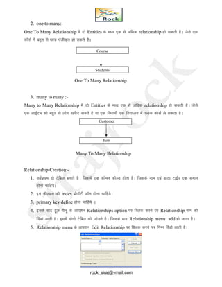 2. one to many:-
One To Many Relationship esa nks Entities ds e/; ,d ls vf/kd relationship gks ldrh gSA tSls ,d
dkslZ esa cgqr ls Nk= iathd`r gks ldrs gSA
One To Many Relationship
3. many to many :-
Many to Many Relationship esa nks Entities ds e/; ,d ls vf/kd relationship gks ldrh gSA tSls
,d vkbZVe dks cgqr ls yksx [kjhn ldrs gS ;k ,d fo/kkFkhZ ,d fo|ky; esa vusd dkslZ ys ldrk gSA
Many To Many Relationship
Relationship Creation:-
1. LkoZizFke nks Vsfcy cukrs gSA ftlesa ,d dkWeu QhYM gksrk gSA ftlds uke ,oa MkVk VkbZi ,d leku
gksuk pkfg;sA
2. bu QhYMl dh index izksikWVhZ vkWu gksuk pkfg;sA
3. primary key define gksuk pkfg;s A
4. blds ckn Vwy ehuw ds vki’ku Relationships option ij fDYkd djus ij Relationship uke dh
foaMks vkrh gSA blesa nksuks Vsfcy dks tksMrs gSA ftlds ckn Relationship menu add gks tkrk gSA
5. Relationship menu ds vki’ku Edit Relationship ij fDYkd djus ij fuEu foaMks vkrh gSA
Course
Students
Customer
Item
rock_siraj@ymail.com
 