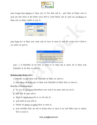 blds Create New Button ij fDYkd djus ij fuEu foaMks vkrh gSA blesa Vsfcy dks flysDV djrs gSA
blds vkn ftl dkWye ds chp fjys’ku cukuk gksrh gSA mldks flysDV djrs gSA blds ckn ok Button ij
fDYkd djus ij fjys’ku LFkkfir gks tkrk gSA
Join Type cVu ij fDYkd djds Tokbau VkbZi dks cnyk tk ldrk gSA blesa rhu vki’ku vkrs gS ftlesa ls
,d vki’ku dks pqurs gSA
Ctrl + s ls fjys’kuf’ki dks lso fd;k tk ldrk gSA ;k QkbZy ehuw ds vki’ku lso ij fDyd djds
fjys’kuf’ki dks lso fd;k tk ldrk gSA
Relationship Delete djuk%&
1.fjys’kuf’ki ij jkbZV fDyd djds fjys’kuf’ki dks fMfyV dj ldrs gSA
2. Edit Menu  delete cVu ij fDyd djds fjys’kuf’ki dks fMfyV fd;k tk ldrk gSA
Benefits of Relationships:-
 ;g MkVk dh (integrity) fo’oklfu;rk iznku djrh gS ;g bldk lcls cMk ykHk gSA
 blesa MkVk dh lqj{kk jgrh gS
 fjdkMZ dk duplication gksus dk Mj ugh jgrk gSA
 blls eseksjh dh cpr gksrh gSA
 fjdkMZl dks delete or update fd;k tk ldrk gSA
 blls eYVhVsfcy fjiksVZ vkSj QkWeZ dk fMtkbu fd;k tk ldrk gSA ,oa mlesa fofHkUu izdkj ds vkijs’ku
fd;s tk ldrs gSA
rock_siraj@ymail.com
 