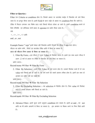 Filter or Queries:-
Filter ,d Criteria or condition gksrk gSA ftlds vk/kkj ij MkVkcsl QkbZy esa fjdkMZl dks lpZ fd;k
tkrk gSA ;k buiqV fd;k tkrk gSA blesa Field ds MkVk VkbZi ds vk/kkj ij condition rS;kj fd tkrh gSA
Vsfcy esa fQYVj yxkdj ml fo’ks"k MkVk okys fjdkMZ QhYVj gksdj vk tkrs gSA blesa condition cukus ds
fy;s xf.krh;s ,oa ykWftdy nksuksa izdkj ds operator dk iz;ksx fd;k tkrk gSA
tsls
= , <= , >= , <> vkfn
and , or , not
Example Name=” raju” blesa dscy ogh fjdkMZl vk;saxs ftuds use QhYM esa raju MkVk gksxkA
QhYVj dk iz;ksx QkWeZ ] fjiksVZ ,oa MkVkcsl Vsfcy vkfn esa fd;k tk ldrk gSA
MkVk dks QhYVj fuEu izdkj ls fd;k tk ldrk gSA
1. Filter By Form ;- bl QhYVj esa ;wtj Value dks flysDV djrk gSA bles ,d lkFk vyx QhYM esa
vyx -2 'krZ ds vk/kkj ij VSfcy ls fjdkMZl dks lpZ fd;k tk ldrk gSA
iz;ksx djuk%&
Record menu  Filter  Filter By Form
2. Filter By Selection :- blesa ftl Value dks lpZ djuk gksrk gSA mldks flysDV djrs gSa rks ml
value okys fjdkMZ lpZ gks tkrs gSA ;g lpZ djus dk lcls vklku rjhdk gksrk gSA blesa ,d lkFk nks
vki’ku dk iz;ksx ugh dj ldrs gSA
iz;ksx djuk%&
Record menu  Filter  Filter By Selection
3. Filter By Excluding Selection :- ;g selection ds foijhr gksrk gSA ftl value dks flysDV
djrs gsS mldks NksMdj lHkh fjdkMZ vk tkrs gSA
iz;ksx djuk%&
Record menu  Filter  Filter By Excluding Selection
4. Advance Filter:- bles ;wtj vius vuqlkj condition cuk ldrk gSA bles or and , ,oa not
vkfn dk Hkh iz;ksx vklkuh ls fd;k tk ldrk gsA bl vki’ku ij fDYkd djus ij fuEu foaMks vkrh
gSA
rock_siraj@ymail.com
 