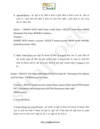 4. Append Query:- bl D;wjh ls ,d Vsfcy ds QhYM esa nwljh Vsfcy ds QhYM ds MkVk dks tksMk tk
ldrk gS A blds fy;s nksaukss Vsfcy esa QhYM ,d leku gksuk pkfg;s A blls QhYM dk MkVk visUM
gksrk gSA QhYM ughA
Syntax :- INSERT INTO Table Name ( Field Name ) SELECT Field Name FROM
Destination File Name WHERE Condition ;
Example :-
INSERT INTO master ( account ) SELECT master.account FROM master WHERE
(((master.account)=100));
5. Make Table Query:-bl D;wjh dh lgk;rk ls Vsfcy dks Export fd;k tkrk gSA blls Vsfcy dks
,d MkVkcsl QkbZy dh Vsfcy dks nwljs MkVkcsl QkbZy esa Export fd;k tk ldrk gSA bless ftl
QhYM dks flysDV djrs gSA ogh QhYM vius fjdkMZ ds LkkFk nwljh MkVkcsl QkbZy esa Export gks tkrs
gSA
Syntax :- SELECT File Name.Field Name INTO File Name IN ‘ Destination File Address
and File Name ‘ FROM Source File Name;
Example: - SELECT master.account, master.Name, master.[Father name] INTO master
IN 'C:Documents and Settingsmicro.SSTMy Documentsyadav.mdb'
FROM master;
6. Cross tab Query
2. Create Query by using Wizard :- bl vki’ku ls D;wjh dks fotkMZ dh lgk;rk ls fMtkbu fd;k
tkrk gSA blesa izFke foaMksa esa QhYMl dks pqurs gSA nwljs LVsi esa fdl izdkj dh D;wjh cukuk gSA bldks
flysDV djrs gSA rhljs LVsi esa D;wjh dk uke ns dj D;wjh dks lso djrs gSA
rock_siraj@ymail.com
 