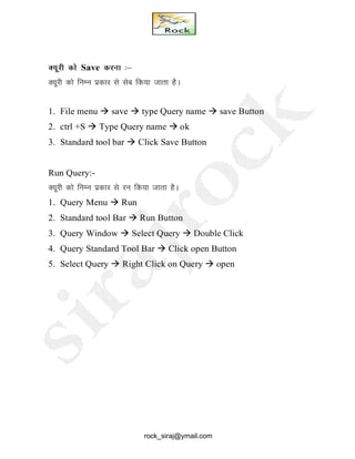 D;wjh dks Save djuk %&
D;wjh dks fuEu izdkj ls lsc fd;k tkrk gSA
1. File menu  save  type Query name  save Button
2. ctrl +S  Type Query name  ok
3. Standard tool bar  Click Save Button
Run Query:-
D;wjh dks fuEu izdkj ls ju fd;k tkrk gSA
1. Query Menu  Run
2. Standard tool Bar  Run Button
3. Query Window  Select Query  Double Click
4. Query Standard Tool Bar  Click open Button
5. Select Query  Right Click on Query  open
rock_siraj@ymail.com
 