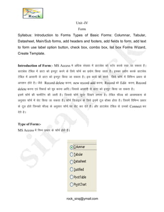 Unit -IV
Form
Syllabus: Introduction to Forms Types of Basic Forms: Columnar, Tabular,
Datasheet, Main/Sub forms, add headers and footers, add fields to form, add text
to form use label option button, check box, combo box, list box Forms Wizard,
Create Template.
Introduction of Form:- MS Access es vf/kd la[;kk esa MkVkcsl dks LVksj djds j[kk tk ldrk gSA
MkVkcsl Vsfcy esa MkVk dks buiqV djus ds fy;s QkWeZ dk iz;ksx fd;k tkrk gSA bldk iz;ksx djds MkVkosl
Vsfcy esa vklkuh ls MkVk dks buiqV fd;k tk ldrk gSA bl dk;Z dks djus fy;s QkWeZ esa fofHkUu izdkj ds
vki’ku gksrs gSA tSls Record delete djuk] new record add djuk] Record dks Edit djuk] Record
delete djuk ,oa fjdkMZ dks ewo djuk vkfnA ftlls vklkuh ls MkVk dks buiqV fd;k tk ldrk gSA
blesa QkWeZ dh QkeZfVax dh tkrh gSA ftlls QkWeZ lqnaj fn[kus yxrk gSA Vsfcy QhYM dks vko’;drk ds
vuqlkj QkWeZ esa lsV fd;k tk ldrk gSA QkWeZ fMtkbu ds fy;s blesa Vwy ckWDl gksrk gSA ftlesa fofHkUu izdkj
ds Vwy gksrs ftudks QhYM ds vuqlkj QkWeZ ij lsV dj nsrs gSA vkSj MkVkcsl Vsfcy ls mudks Connect dj
nsrs gsA
Type of Form:-
MS Access esa fUkEu izdkj ds QkWeZ gksrs gSA
rock_siraj@ymail.com
 