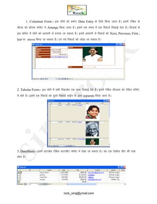 1. Columnar Form:- bl QkWeZ dks iz;ksx Data Entry ds fy;s fd;k tkrk gSA blesa Vsfcy ds
QhYM dks dkWye QkWeZV esa Arrange fd;k tkrk gSA blesa ,d le; esa ,d fjdkMZ fn[kkbZ nsrk gSA fotkMZ ls
bl QkWeZV esa QkWeZ dks vklkuh ls cuk;k tk ldrk gSA blesa vklkuh ls fjdkMZ dks Next, Pervious, First ,
last ij move fd;k tk ldrk gSA ,oa u;s fjdkMZ dks tksMk tk ldrk gSA
2. Tabular Form:- bl QkWeZ esa lHkh fjdkMZl ,d lkFk fn[kkbZ nsrs gSA blesa Vsfcy QhYMl dks Vsfcy QkWeZV
esa gksrs gSA blesa ,d fjdkMZ dks nwljs fjdkMZ ykbZu ds }kjk separate fd;k tkrk gSA
3. DataSheet:- blesa MkVkcsl Vsfcy MkVklhV QkWeZV esa ns[kk tk ldrk gSA ;g ,d ,sDlsy lhV dh rjg
gksrk gSA
rock_siraj@ymail.com
 