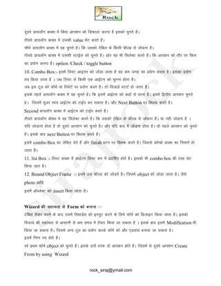 nwljs Mk;ykWXk ckDl esa fdl vki’ku dks fMQkYV djuk gS bldks pqurs gSA
rhljs Mk;ykWXk ckDl esa mldh value lsV djrs gSA
pkSFks Mk;ykWXk ckDl esa ;g pqurs gSA fd mldks Vsfcy ds fdlh QhYM ls tksMuk gSA
ikWpos Mk;ykWXk ckDl esa mldh LVkbZy dks pqurs gSA vksj ;g Hkh flysDV djrs gSA fd vki’ku dks rkSj ij fdl
dk iz;ksx djuk gSA option /Check / toggle button
10. Combo Box:- blesa fyLV vkbVe dks tksMk tkrk gS ;g de txg dk iz;skx djrk gSA bldk iz;ksx
rc fd;k tkrk gS A tc fyLV ls fdlh ,d vkbZVe dks pquuk gksrk gSA
tc bl Vwy dks QkWeZ ;k fjiksVZ ij iz;ksx djrs gSA rks fotkMZ LVkVZ gks tkrk gSA
blds igys Mk;ykWXk ckDl esa ;g pqurs gsA fd blesa vkbZVe dks dgkW ls ykuk gSA blesa f}rh; vki’ku pqurs
gsA ftlesa ;wtj Loa; vkbZVe dks VkbZi dj ldrk gSA vkSj Next Button ij fDyd djrs gSA
Second Mk;ykWXk ckDl esa vkbZVe dks VkbZi djrs gSA
rhljs Mk;ykWx ckWDl es ;g flysDV djrs gSA fd mldks Vsfcy ds QhYM ls tksMuk gSA ;k ugh tksMuk gS A
;fn tksMkuk gksrk gS rks nwljs vki’ku dks pqurs gSA vkSj ;fn ckn esa tksMuk gksrk gSA rks igys vki’ku dks pqurs
gSA blds ckn next Button ij fDyd djrs gSA
blesa combo Box dk ysfcy nsrs gS vkSj finish cVu ij fDYkd djrs gSA ftlls dkWEcks ckDl dk fuek.kZ gks
tkrk gSA
11. list Box :- fyLV ckDl esa vkbZVe fyLV :Ik esa iznf’kZr gksrs gSA bldks Hkh combo box dh rjg lsV
fd;k tkr gSA
12. Bound Object Frame :- bleas ml QhYM dks tksMrs gSA ftles object dks tksMk tkrk gSA tSls
photo vkfn
blesa vkWCtsDV dks insert fd;k tkrk gSA
Wizard dh lgk;rk ls Form dks cukuk %&
Vsfcy RkS;kj djus ds ckn mlesa fjdkMZl dks buiqV djus ds fy;s QkWeZ dks fMtkbu fd;k tkrk gSA bldsk
fotkMZ dh lgk;rk ls vklkuh ls de le; esa rS;kj fd;k tk ldrk gS A blds ckn blesa Modification Hkh
fd;k tk ldrk gSA ftles vU; Vwy dk iz;ksx djds QkWeZ dks vkSj ,Mokal cuk;k tk ldrk gsA
blesa fuEu in gksrs gSA
LoZ izFke QkWeZ object dks pqurs gSA blds nk;sa rjQ nks vki’ku gksrs gSA ftlesa ls nwljs vki’ku Create
From by using Wizard
rock_siraj@ymail.com
 