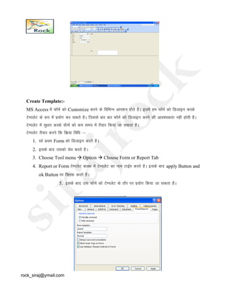 Create Template:-
MS Access esa QkWeZ dks Customize djus ds fofHkUUk vki’ku gksrs gSA blesa ge QkWeZ dks fMtkbu djds
VsEiysV ds :Ik esa iz;ksx dj ldrs gSA ftlls ckj ckj QkWeZ dks fMtkbu djus dh vko’;drk ugh gksrh gSA
VsEiysV esa lq/kkj djds QWkeZ dks de le; esa rS;kj fd;k tk ldrk gSA
VsEiysV rS;kj djus fd fdz;k fof/k %&
1. LoZ izFke Form dks fMtkbu djrs gSA
2. blds ckn mldks lso djrs gSA
3. Choose Tool menu  Option  Choose Form or Report Tab
4. Report or Form VsEiysV ckDl esa VsEiysV dk uke VkbZi djrs gSA blds ckn apply Button and
ok Button ij fDyd djrs gSA
5. blds ckn ml QkWeZ dks VsEiysV ds rkSj ij iz;ksx fd;k tk ldrk gSA
rock_siraj@ymail.com
 