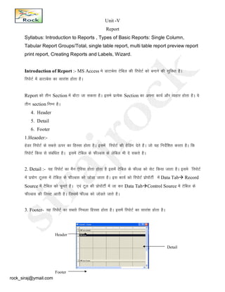 Unit -V
Report
Syllabus: Introduction to Reports , Types of Basic Reports: Single Column,
Tabular Report Groups/Total, single table report, multi table report preview report
print report, Creating Reports and Labels, Wizard.
Introduction of Report :- MS Access es MkVkcsl Vsfcy dh fjiksVZ dks cukus dh lqfo/kk gSA
fjiksVZ esa MkVkcsl dk lkjka’k gksrk gSA
Report dks rhu Section esa ckWVk tk ldrk gSA bles izR;sd Section dk viuk dk;Z vkSj O;gkj gksrk gSA ;s
rhu section fuEu gSA
4. Header
5. Detail
6. Footer
1.Heaeder:-
gsMj fjiksVZ ds lcls Åij dk fgLlk gksrk gSA blesa fjiksVZ dh gsfMax nsrs gSA tks ;g funsZf’kr djrk gSA fd
fjiksVZ fdl ls lacaf/kr gSA blesa Vsfcy ds QhYMl ds ysfcy Hkh ns ldrs gSA
2. Detail :- ;g fjiksVZ dk eSu ,sfj;k gksrk gksrk gS blesa Vsfcy ds QhYM dks lsV fd;k tkrk gSA bles afjiksVZ
esa iz;ksx Vwyl esa Vsfcy ds QhYMl dks tksMk tkrk gSA bl dk;Z dks fjiksVZ izksikWVhZ esa Data Tab Record
Source esa VSfcy dks pqurs gSA ,oa Vwy dh izksikWVhZ esa tk dj Data TabControl Source esa Vsfcy ds
QhYMl dh fyLV vkrh gSA ftlesa QhYM dks tksMrs tkrs gSA
3. Footer- ;g fjiksVZ dk lcls fupyk fgLlk gksrk gSA blesa fjiksVZ dk lkjka’k gksrk gSA
Header
Footer
Detail
rock_siraj@ymail.com
 