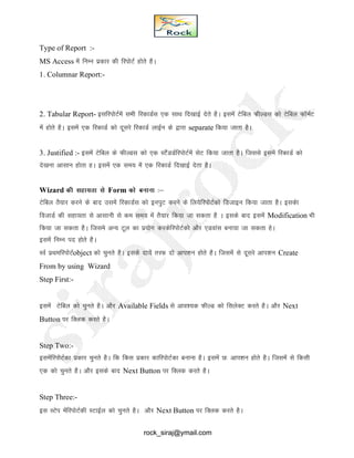 Type of Report :-
MS Access esa fUkEu izdkj dh fjiksVZ gksrs gSA
1. Columnar Report:-
2. Tabular Report- blfjiksVZesa lHkh fjdkMZl ,d lkFk fn[kkbZ nsrs gSA blesa Vsfcy QhYMl dks Vsfcy QkWeZV
esa gksrs gSA blesa ,d fjdkMZ dks nwljs fjdkMZ ykbZu ds }kjk separate fd;k tkrk gSA
3. Justified :- blesa Vsfcy ds QhYMl dks ,d LVSaMMZfjiksVZesa lsV fd;k tkrk gSA ftlls blesa fjdkMZ dks
ns[kuk vklku gksrk gA blesa ,d le; esa ,d fjdkMZ fn[kkbZ nsrk gSA
Wizard dh lgk;rk ls Form dks cukuk %&
Vsfcy RkS;kj djus ds ckn mlesa fjdkMZl dks buiqV djus ds fy;sfjiksVZdks fMtkbu fd;k tkrk gSA bldsk
fotkMZ dh lgk;rk ls vklkuh ls de le; esa rS;kj fd;k tk ldrk gS A blds ckn blesa Modification Hkh
fd;k tk ldrk gSA ftles vU; Vwy dk iz;ksx djdsfjiksVZdks vkSj ,Mokal cuk;k tk ldrk gsA
blesa fuEu in gksrs gSA
LoZ izFkefjiksVZobject dks pqurs gSA blds nk;sa rjQ nks vki’ku gksrs gSA ftlesa ls nwljs vki’ku Create
From by using Wizard
Step First:-
blesa Vsfcy dks pqurs gSA vkSj Available Fields ls vko’;d QhYM dks flysDV djrs gSA vkSj Next
Button ij fDYkd djrs gSA
Step Two:-
blesafjiksVZdk izdkj pqurs gSA fd fdl izdkj dkfjiksVZdk cukuk gSA blesa N% vki’ku gksrs gSA ftlesa ls fdlh
,d dks pqurs gSA vkSj blds ckn Next Button ij fDyd djrs gSA
Step Three:-
bl LVsi esafjiksVZdh LVkbZy dks pqurs gSA vkSj Next Button ij fDYkd djrs gSA
rock_siraj@ymail.com
 