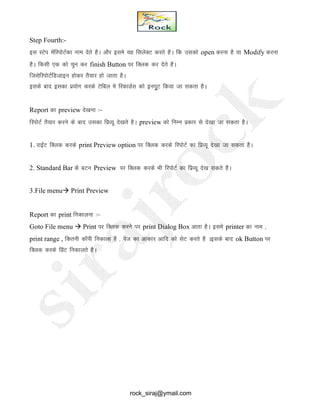 Step Fourth:-
bl LVsi esafjiksVZdk uke nsrs gSA vkSj bles ;g flysDV djrs gSA fd mldks open djuk gS ;k Modify djuk
gSA fdlh ,d dks pqu dj finish Button ij fDyd dj nsrs gSA
ftlsfjiksVZfMtkbu gksdj rS;kj gks tkrk gSA
blds ckn bldk iz;ksx djds Vsfcy es fjdkMZl dks buiwqV fd;k tk ldrk gSA
Report dk preview ns[kuk %&
fjiksVZ rS;kj djus ds ckn mldk fizO;w ns[krs gSA preview dks fuEu izdkj ls ns[kk tk ldrk gSA
1. jkbZV fDyd djds print Preview option ij fDYkd djds fjiksVZ dk fizO;w ns[kk tk ldrk gSA
2. Standard Bar ds cVu Preview ij fDyd djds Hkh fjiksVZ dk fizO;w ns[k ldrs gSA
3.File menu Print Preview
Report dk print fudkyuk %&
Goto File menu  Print ij fDyd djus ij print Dialog Box vkrk gSA bles printer dk uke ]
print range , fdruh dkWih fudkyk gS ] ist dk vkdkj vkfn dks lsV djrs gS Ablds ckn ok Button ij
fDyd djds fizaV fudkyrs gSA
rock_siraj@ymail.com
 