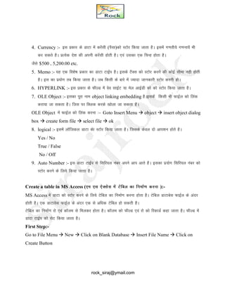 4. Currency :- bl izdkj ds MkVk esa djsalh (iSlk)dks LVksj fd;k tkrk gSA blesa x.krh;s x.kuk;sa Hkh
dj ldrs gSA izR;sd ns’k dh viuh djsalh gksrh gSA ,oa mldk ,d fpUg gksrk gSA
tSls $500 , 5,200.00 etc.
5. Memo :- ;g ,d fo’ks"k izdkj dk MkVk VkbZi gSA blds VSDl dks LVksj djus dh dksbZ lhek ugh gksrh
gSA bl dk iz;ksx rc fd;k tkrk gSA tc fdlh ds ckjs esa T;knk tkudkjh LVksj djuh gksA
6. HYPERLINK :- bl izdkj ds QhYM esa oso lkbZV ;k esy vkbZMh dks dks LVksj fd;k tkrk gSA
7. OLE Object :- bldk iwjk uke object linking embedding gSAbldsa fdlh Hkh QkbZy dks fyad
djk;k tk ldrk gSA ftl ij fDYkd djds [kksyk tk ldrk gSA
OLE Object esa QkbZy dks fyad djuk %& Goto Insert Menu  object  insert object dialog
box  create form file  select file  ok
8. logical :- blesa ykWftdy MkVk dsk LVksj fd;k tkrk gSA ftlds dsoy nks vki’ku gksrs gSA
Yes / No
True / False
No / Off
9. Auto Number :- bl MkVk VkbZi ls flfj;y uacj vius vki vkrs gSA bldk iz;ksx flfj;y uacj dks
LVksj djus ds fy;s fd;k tkrk gSA
Create a table in MS Access (,e ,l ,sDlsl esa Vsfcy dk fuekZ.k djuk ):-
MS Access esa MkVk dks LVksj djus ds fy;s Vsfcy dk fuekZ.k djuk gksrk gSA Vsfcy MkVkcsl QkbZy ds vanj
gksrh gSA ,d MkVkosl QkbZy ds vanj ,d ls vf/kd Vsfcy gks ldrh gSA
Vsfcy dk fuekZ.k jks ,oa dkWye ls feydj gksrk gSA dkWye dks QhYM ,oa jks dks fjdkMZ dgk tkrk gSA QhYM esa
MkVk VkbZi dks lsV fd;k tkrk gSA
First Step:-
Go to File Menu  New  Click on Blank Database  Insert File Name  Click on
Create Button
rock_siraj@ymail.com
 
