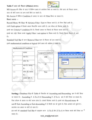 9
Table esa MkVk dks fQYVj (Fileter) djuk:-
MS Access dh Vsfcy ds MkVk esa fofHkUu izdkj ds vkijs’ku fd;s tk ldrs gSA tSls MkVk dks fQYVj djuk ]
MkVk dks 'kkWVZ djuk ,oa vU; dk;Z fd;s tk ldrs gSA
Ms Access esa fofHkUu Condition ds vk/kkj ij MkVk dks Filter fd;k tk ldrk gSA
fQYVj djuk %&
Record Menu  Filter  Advance Filter / Sort ij fDYkd djrs gSA rks fuEu foaMks vkrh gSA
Blesa Field option esa ftlds vk/kkj fQYVfjax djuk gksrh gSA ml QhYM dks flysDV djrs gSA
blds ckn Criteria esa condition nsrs gSA ftlds vk/kkj ij fjdkMZ dks fQYVj djuk gksrk gSA
blds ckn jkbZV fDyd djds Apply Filter / sort option ij fDYkd djrs gSA ftlls fjdkMZ fQYVj gks tkrs
gSA
Standard Tool Bar ds cVu Remove Filter cVu ls fQYVj dks gVk ldrs gSA
blesa mathematical condition or logical nksuksa izdkj dh daMh’ku ns ldrs gSA
Sorting :- Database File dh Table ds fjdkMZl dks Ascending and Descending dze esa 'kkWVZ fd;k
tk ldrk gSA Ascending esa A To Z ,oa Descending esa Z To A dze esa 'kkWVZ fd;k tk ldrk gSA
ftl dkWye ds vk/kkj ij 'kkWVZ djuk gksrk gSA mldks flysDV djrs gSA blds ckn Record menu 
sort Sort Ascending or Sort descending esa ls fdlh ,d dks pqurs gSA ftl vki’ku dks pqurs gSA
MkVkosl ml vk/kkj ij 'kkWVZ gks tkrk gSA
bl dk;Z dks standard Tool Bar ds vkbdku cVu A To Z vkSj Z To A ij fDyd djds 'kkWVZ fd;k tk
ldrk gSA
Mathematical Condition
= cjkcj
> cMk gSA
< NksVk gSA
=> cMk gSA cjkcj
gSA
=< NksVk gSA cjkcj
gSA
<> cjkcj ugh gSA
Logical Condition
and
or
Not
rock_siraj@ymail.com
 