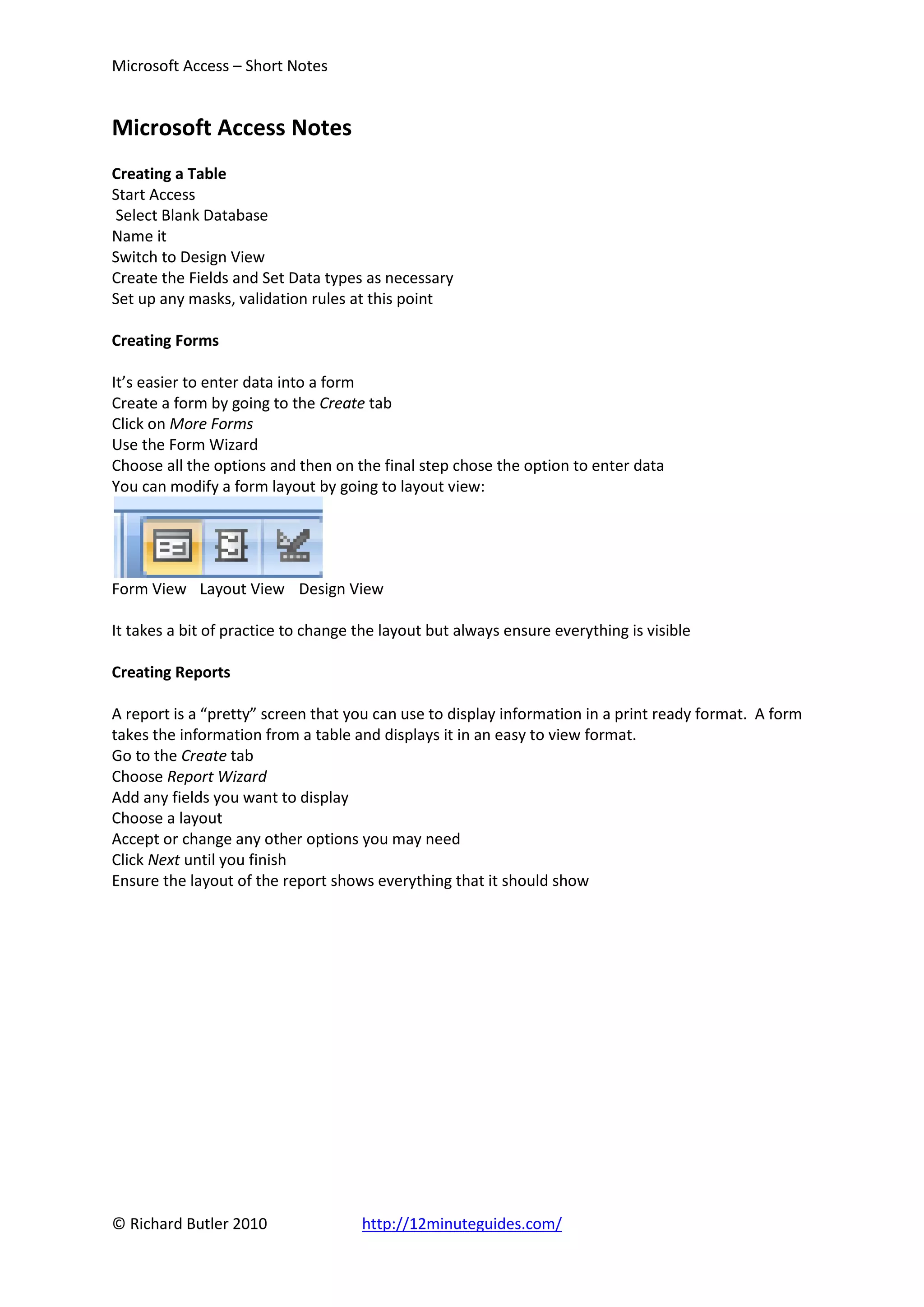 Microsoft Access – Short Notes


Microsoft Access Notes
Creating a Table
Start Access
Select Blank Database
Name it
Switch to Design View
Create the Fields and Set Data types as necessary
Set up any masks, validation rules at this point

Creating Forms

It’s easier to enter data into a form
Create a form by going to the Create tab
Click on More Forms
Use the Form Wizard
Choose all the options and then on the final step chose the option to enter data
You can modify a form layout by going to layout view:




Form View Layout View Design View

It takes a bit of practice to change the layout but always ensure everything is visible

Creating Reports

A report is a “pretty” screen that you can use to display information in a print ready format. A form
takes the information from a table and displays it in an easy to view format.
Go to the Create tab
Choose Report Wizard
Add any fields you want to display
Choose a layout
Accept or change any other options you may need
Click Next until you finish
Ensure the layout of the report shows everything that it should show




© Richard Butler 2010                http://12minuteguides.com/
 