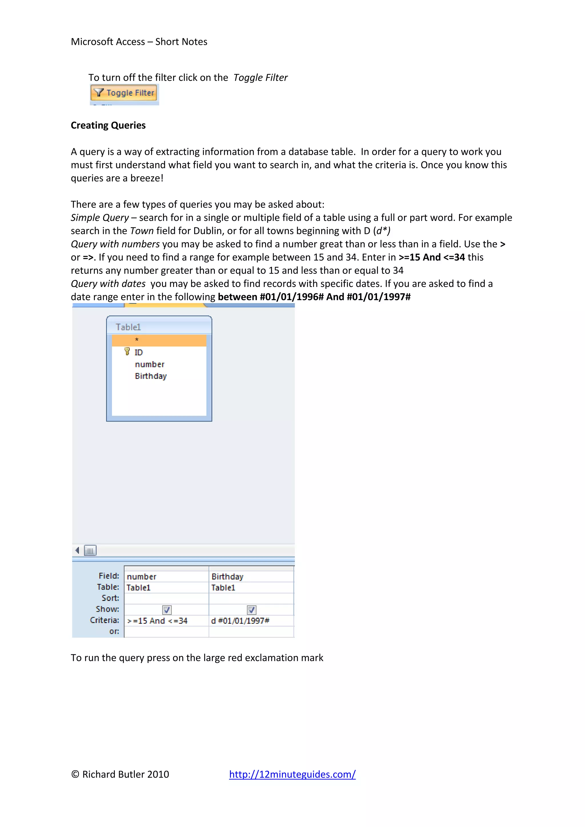 Microsoft Access – Short Notes


    To turn off the filter click on the Toggle Filter



Creating Queries

A query is a way of extracting information from a database table. In order for a query to work you
must first understand what field you want to search in, and what the criteria is. Once you know this
queries are a breeze!

There are a few types of queries you may be asked about:
Simple Query – search for in a single or multiple field of a table using a full or part word. For example
search in the Town field for Dublin, or for all towns beginning with D (d*)
Query with numbers you may be asked to find a number great than or less than in a field. Use the >
or =>. If you need to find a range for example between 15 and 34. Enter in >=15 And <=34 this
returns any number greater than or equal to 15 and less than or equal to 34
Query with dates you may be asked to find records with specific dates. If you are asked to find a
date range enter in the following between #01/01/1996# And #01/01/1997#




To run the query press on the large red exclamation mark




© Richard Butler 2010                 http://12minuteguides.com/
 