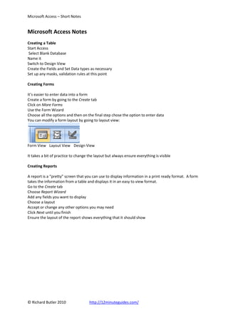 Microsoft Access – Short Notes


Microsoft Access Notes
Creating a Table
Start Access
Select Blank Database
Name it
Switch to Design View
Create the Fields and Set Data types as necessary
Set up any masks, validation rules at this point

Creating Forms

It’s easier to enter data into a form
Create a form by going to the Create tab
Click on More Forms
Use the Form Wizard
Choose all the options and then on the final step chose the option to enter data
You can modify a form layout by going to layout view:




Form View Layout View Design View

It takes a bit of practice to change the layout but always ensure everything is visible

Creating Reports

A report is a “pretty” screen that you can use to display information in a print ready format. A form
takes the information from a table and displays it in an easy to view format.
Go to the Create tab
Choose Report Wizard
Add any fields you want to display
Choose a layout
Accept or change any other options you may need
Click Next until you finish
Ensure the layout of the report shows everything that it should show




© Richard Butler 2010                http://12minuteguides.com/
 